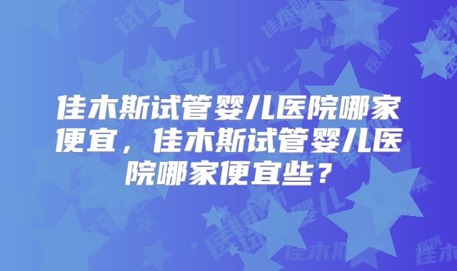 佳木斯试管婴儿医院哪家便宜，佳木斯试管婴儿医院哪家便宜些？