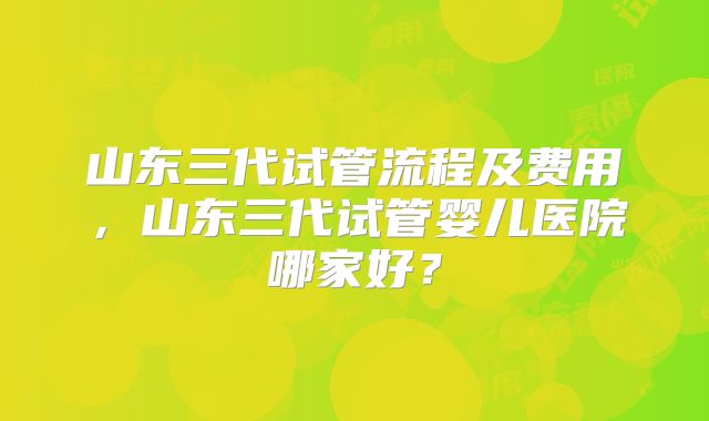 山东三代试管流程及费用，山东三代试管婴儿医院哪家好？