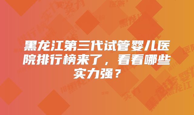 黑龙江第三代试管婴儿医院排行榜来了，看看哪些实力强？