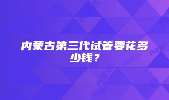 内蒙古第三代试管要花多少钱?