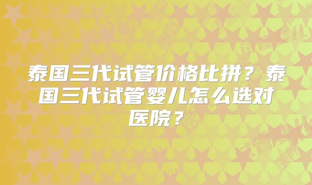 泰国三代试管价格比拼？泰国三代试管婴儿怎么选对医院？