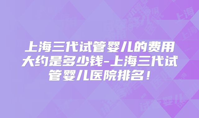 上海三代试管婴儿的费用大约是多少钱-上海三代试管婴儿医院排名!