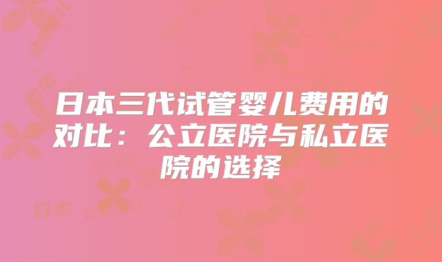 日本三代试管婴儿费用的对比:公立医院与私立医院的选择