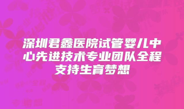 深圳君鑫医院试管婴儿中心先进技术专业团队全程支持生育梦想
