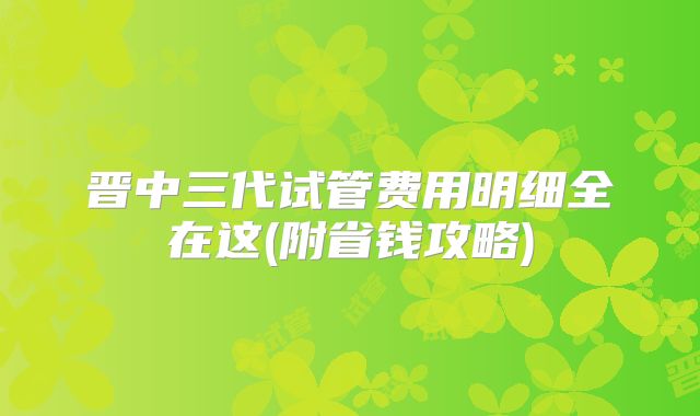 晋中三代试管费用明细全在这(附省钱攻略)