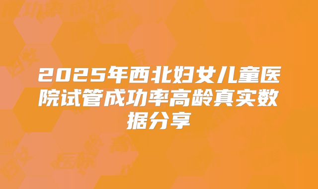 2025年西北妇女儿童医院试管成功率高龄真实数据分享
