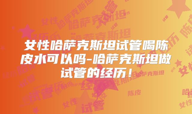 女性哈萨克斯坦试管喝陈皮水可以吗-哈萨克斯坦做试管的经历!