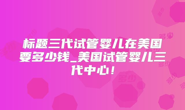 标题三代试管婴儿在美国要多少钱_美国试管婴儿三代中心！
