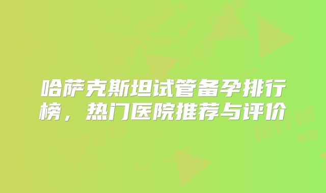 哈萨克斯坦试管备孕排行榜,热门医院推荐与评价