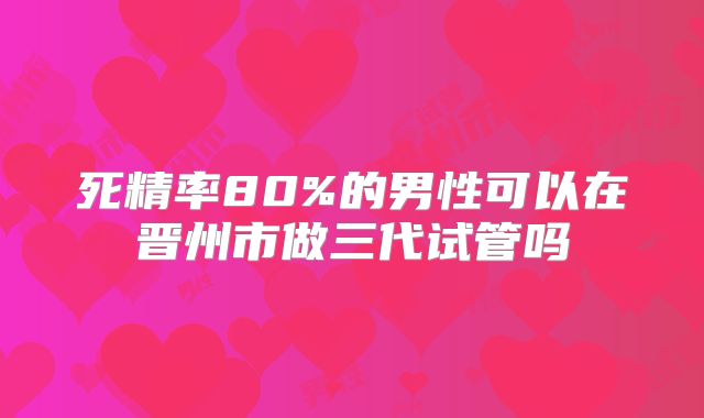 死精率80%的男性可以在晋州市做三代试管吗