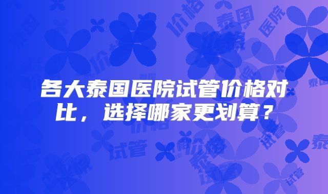 各大泰国医院试管价格对比,选择哪家更划算?