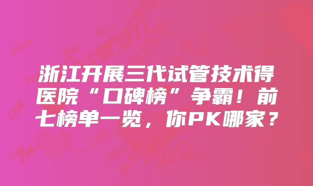 浙江开展三代试管技术得医院“口碑榜”争霸!前七榜单一览,你PK哪家?