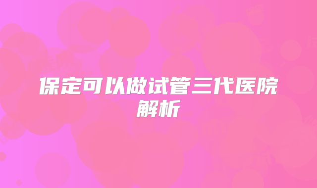保定可以做试管三代医院解析