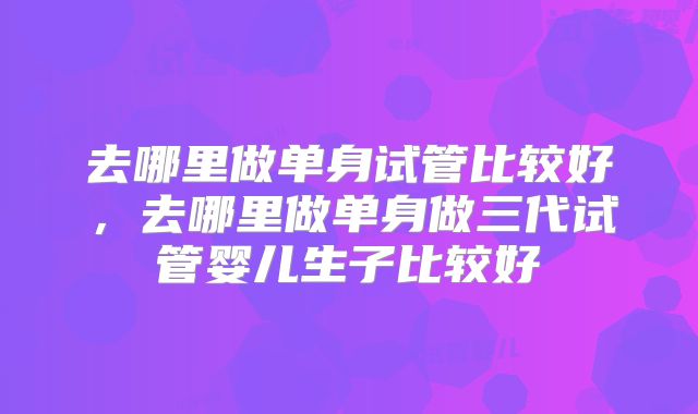 去哪里做单身试管比较好,去哪里做单身做三代试管婴儿生子比较好
