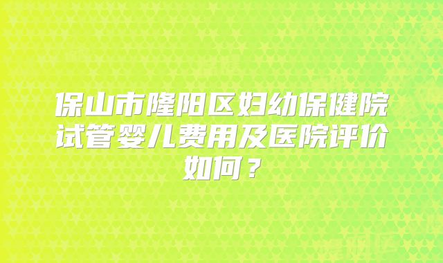 保山市隆阳区妇幼保健院试管婴儿费用及医院评价如何?