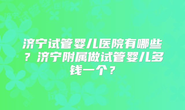 济宁试管婴儿医院有哪些?济宁附属做试管婴儿多钱一个?