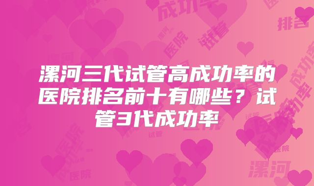 漯河三代试管高成功率的医院排名前十有哪些?试管3代成功率