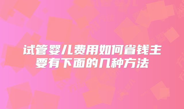 试管婴儿费用如何省钱主要有下面的几种方法