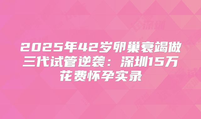 2025年42岁卵巢衰竭做三代试管逆袭:深圳15万花费怀孕实录