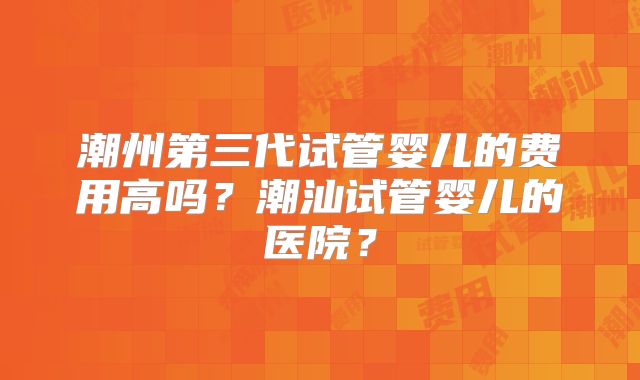 潮州第三代试管婴儿的费用高吗？潮汕试管婴儿的医院？
