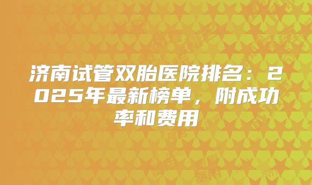 济南试管双胎医院排名:2025年最新榜单,附成功率和费用