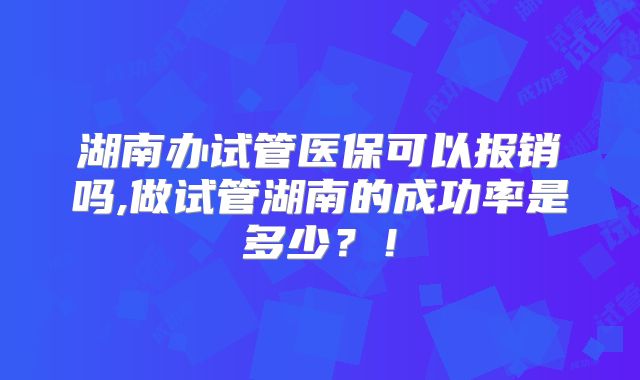 湖南办试管医保可以报销吗,做试管湖南的成功率是多少？！