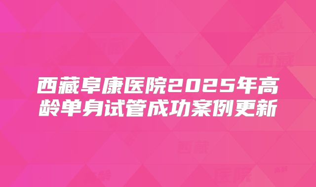 西藏阜康医院2025年高龄单身试管成功案例更新