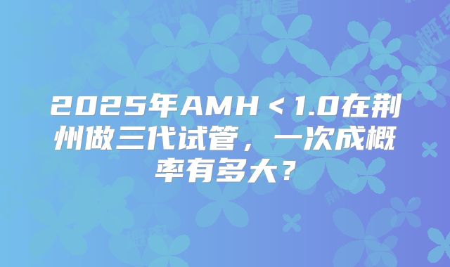 2025年AMH<1.0在荆州做三代试管,一次成概率有多大?