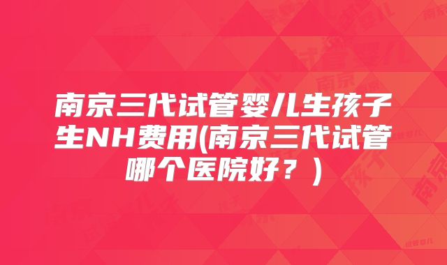 南京三代试管婴儿生孩子生NH费用(南京三代试管哪个医院好?)