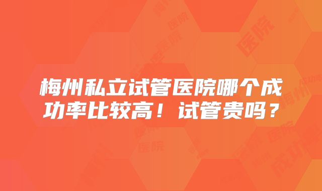 梅州私立试管医院哪个成功率比较高!试管贵吗?