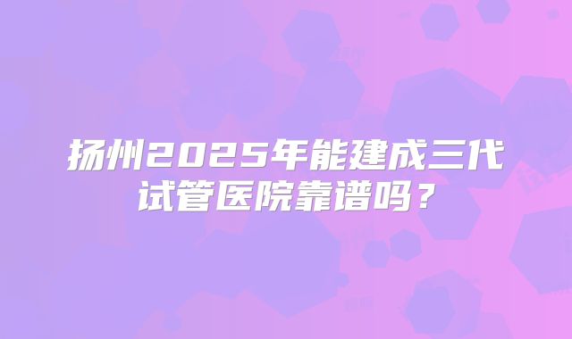 扬州2025年能建成三代试管医院靠谱吗？