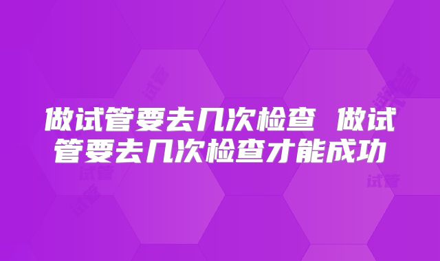 做试管要去几次检查 做试管要去几次检查才能成功