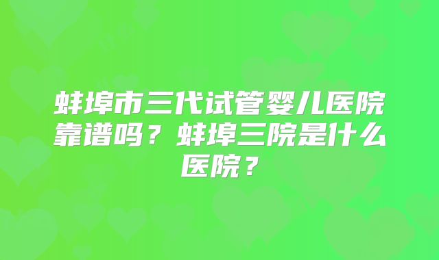 蚌埠市三代试管婴儿医院靠谱吗？蚌埠三院是什么医院？