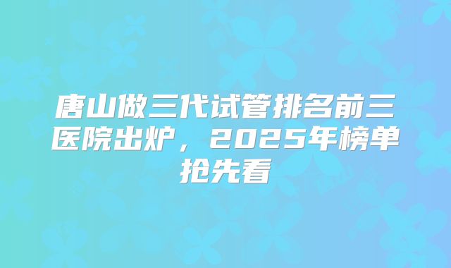 唐山做三代试管排名前三医院出炉,2025年榜单抢先看