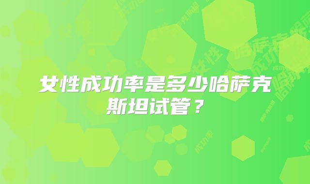 女性成功率是多少哈萨克斯坦试管?