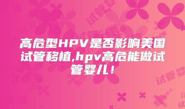 高危型HPV是否影响美国试管移植,hpv高危能做试管婴儿！