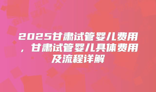 2025甘肃试管婴儿费用，甘肃试管婴儿具体费用及流程详解