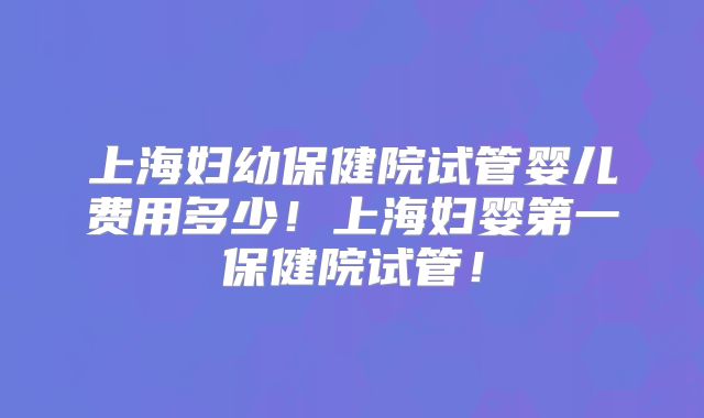 上海妇幼保健院试管婴儿费用多少！上海妇婴第一保健院试管！