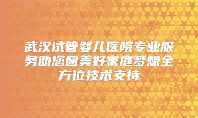 武汉试管婴儿医院专业服务助您圆美好家庭梦想全方位技术支持