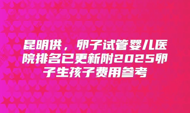 昆明供,卵子试管婴儿医院排名已更新附2025卵子生孩子费用参考