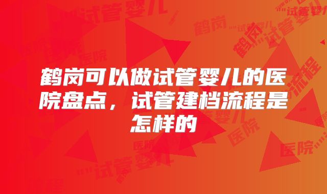 鹤岗可以做试管婴儿的医院盘点,试管建档流程是怎样的