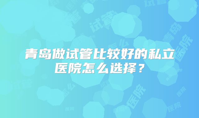 青岛做试管比较好的私立医院怎么选择?