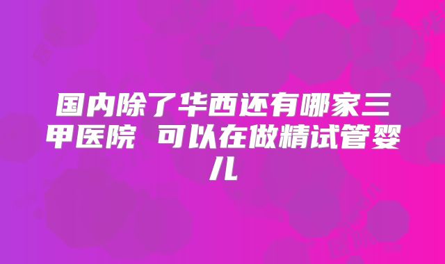 国内除了华西还有哪家三甲医院 可以在做精试管婴儿