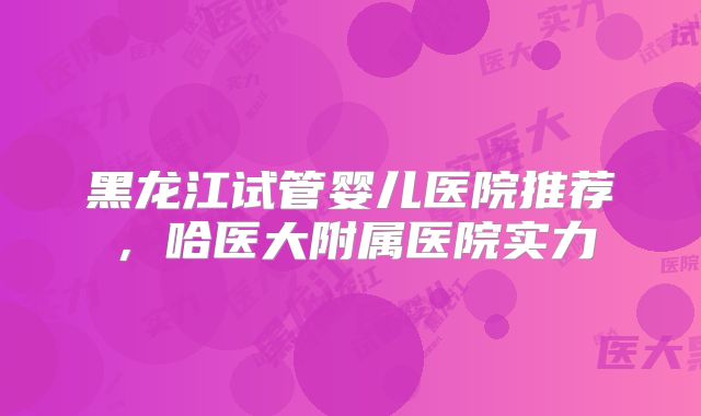 黑龙江试管婴儿医院推荐,哈医大附属医院实力