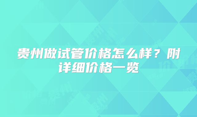 贵州做试管价格怎么样?附详细价格一览