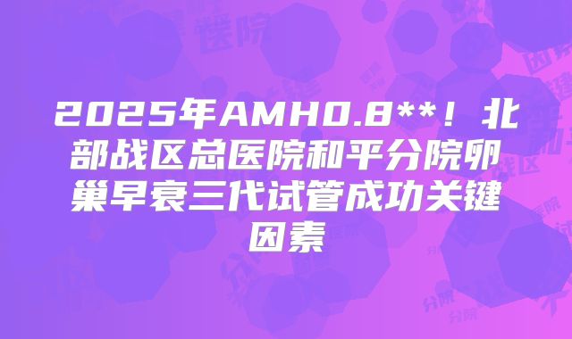 2025年AMH0.8**!北部战区总医院和平分院卵巢早衰三代试管成功关键因素
