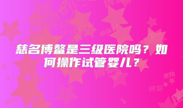 慈名博鳌是三级医院吗？如何操作试管婴儿？