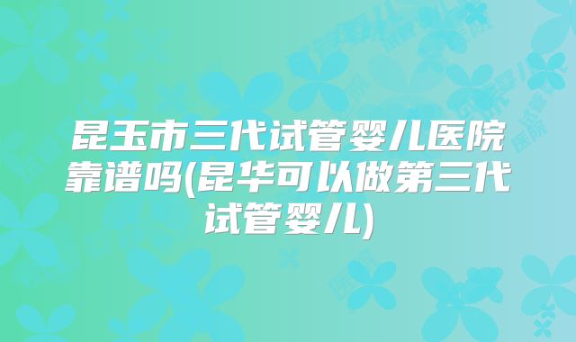 昆玉市三代试管婴儿医院靠谱吗(昆华可以做第三代试管婴儿)