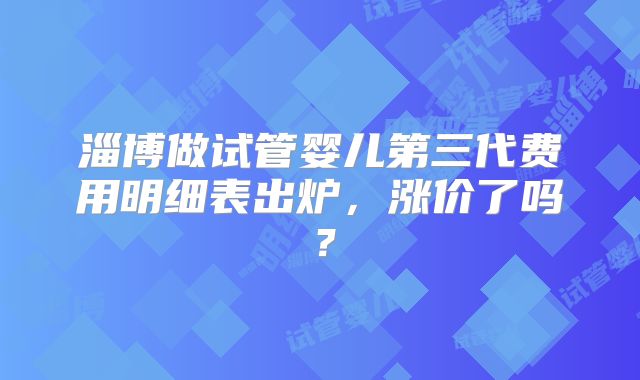 淄博做试管婴儿第三代费用明细表出炉,涨价了吗?