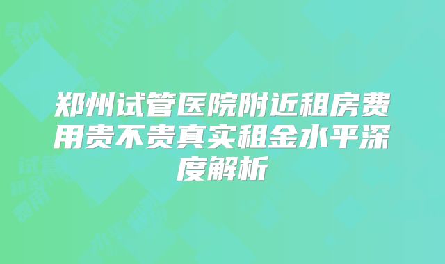 郑州试管医院附近租房费用贵不贵真实租金水平深度解析